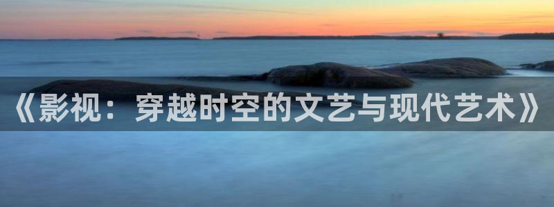 超碰91在：《影视：穿越时空的文艺与现代艺术》